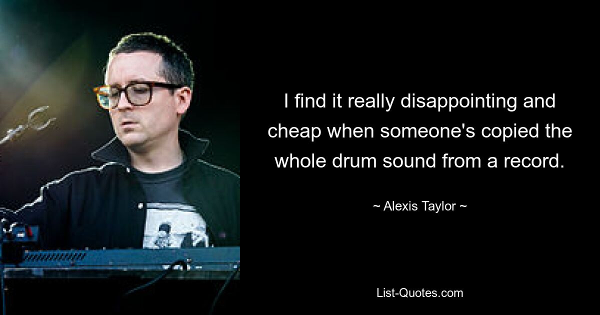 I find it really disappointing and cheap when someone's copied the whole drum sound from a record. — © Alexis Taylor