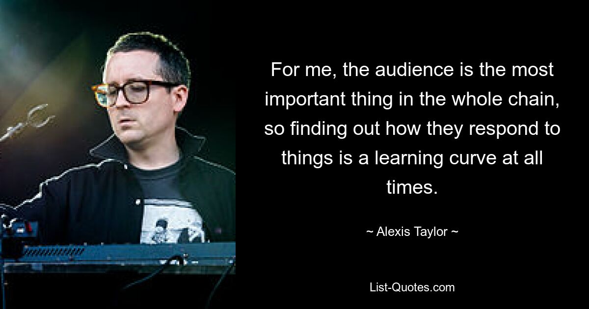 For me, the audience is the most important thing in the whole chain, so finding out how they respond to things is a learning curve at all times. — © Alexis Taylor