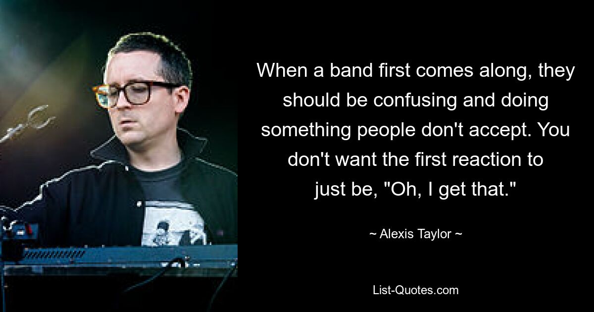 When a band first comes along, they should be confusing and doing something people don't accept. You don't want the first reaction to just be, "Oh, I get that." — © Alexis Taylor