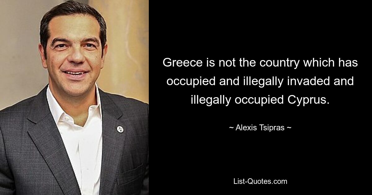 Greece is not the country which has occupied and illegally invaded and illegally occupied Cyprus. — © Alexis Tsipras