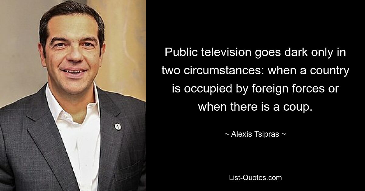 Public television goes dark only in two circumstances: when a country is occupied by foreign forces or when there is a coup. — © Alexis Tsipras