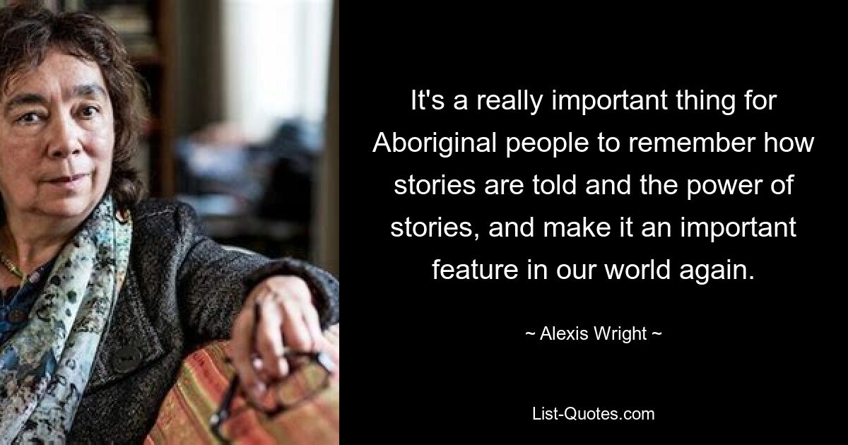 It's a really important thing for Aboriginal people to remember how stories are told and the power of stories, and make it an important feature in our world again. — © Alexis Wright