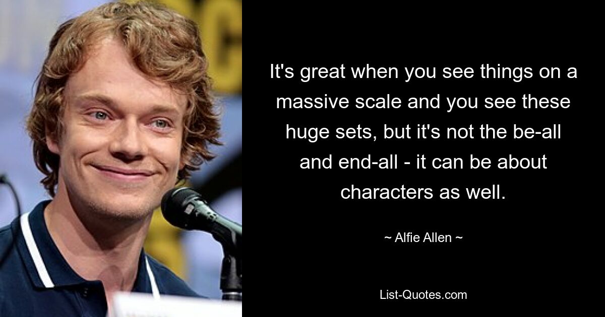 It's great when you see things on a massive scale and you see these huge sets, but it's not the be-all and end-all - it can be about characters as well. — © Alfie Allen