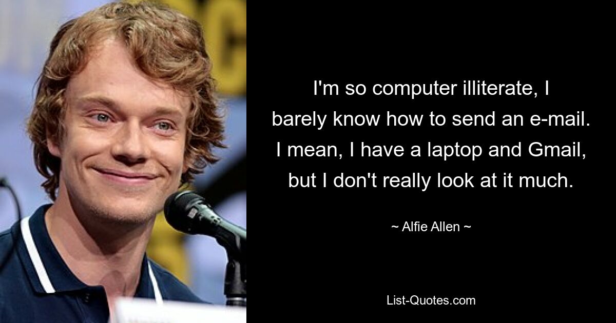 I'm so computer illiterate, I barely know how to send an e-mail. I mean, I have a laptop and Gmail, but I don't really look at it much. — © Alfie Allen