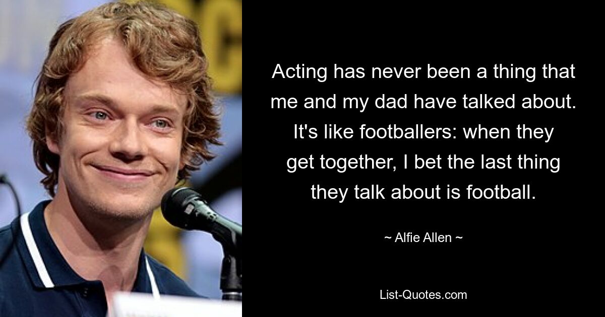 Acting has never been a thing that me and my dad have talked about. It's like footballers: when they get together, I bet the last thing they talk about is football. — © Alfie Allen