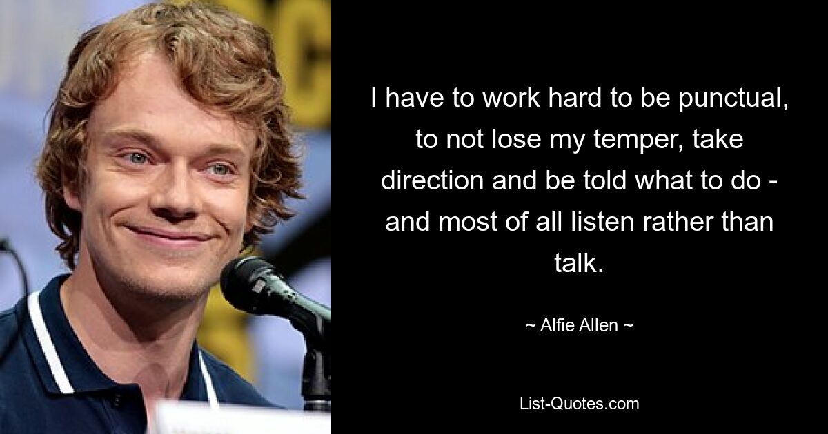 I have to work hard to be punctual, to not lose my temper, take direction and be told what to do - and most of all listen rather than talk. — © Alfie Allen