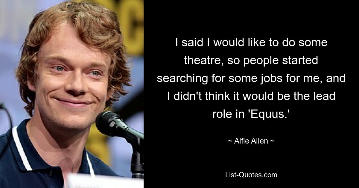 I said I would like to do some theatre, so people started searching for some jobs for me, and I didn't think it would be the lead role in 'Equus.' — © Alfie Allen