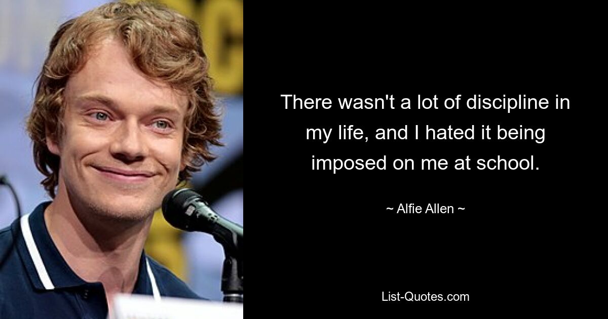 There wasn't a lot of discipline in my life, and I hated it being imposed on me at school. — © Alfie Allen