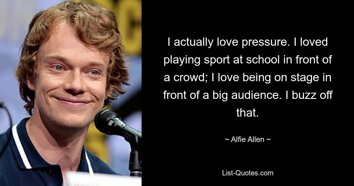 I actually love pressure. I loved playing sport at school in front of a crowd; I love being on stage in front of a big audience. I buzz off that. — © Alfie Allen