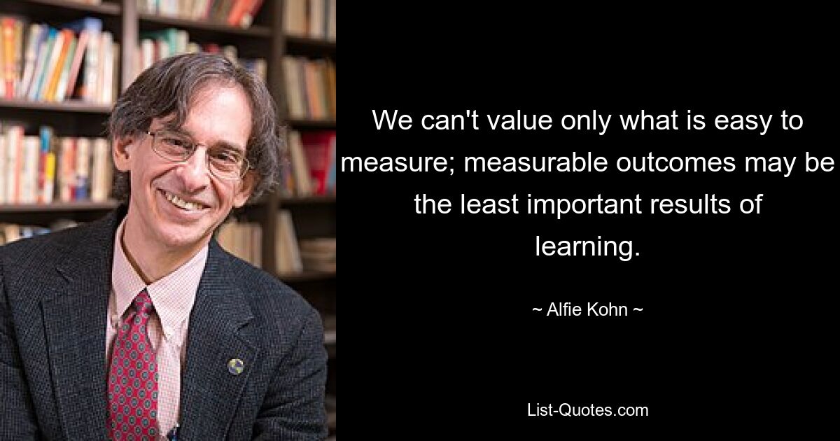 We can't value only what is easy to measure; measurable outcomes may be the least important results of learning. — © Alfie Kohn