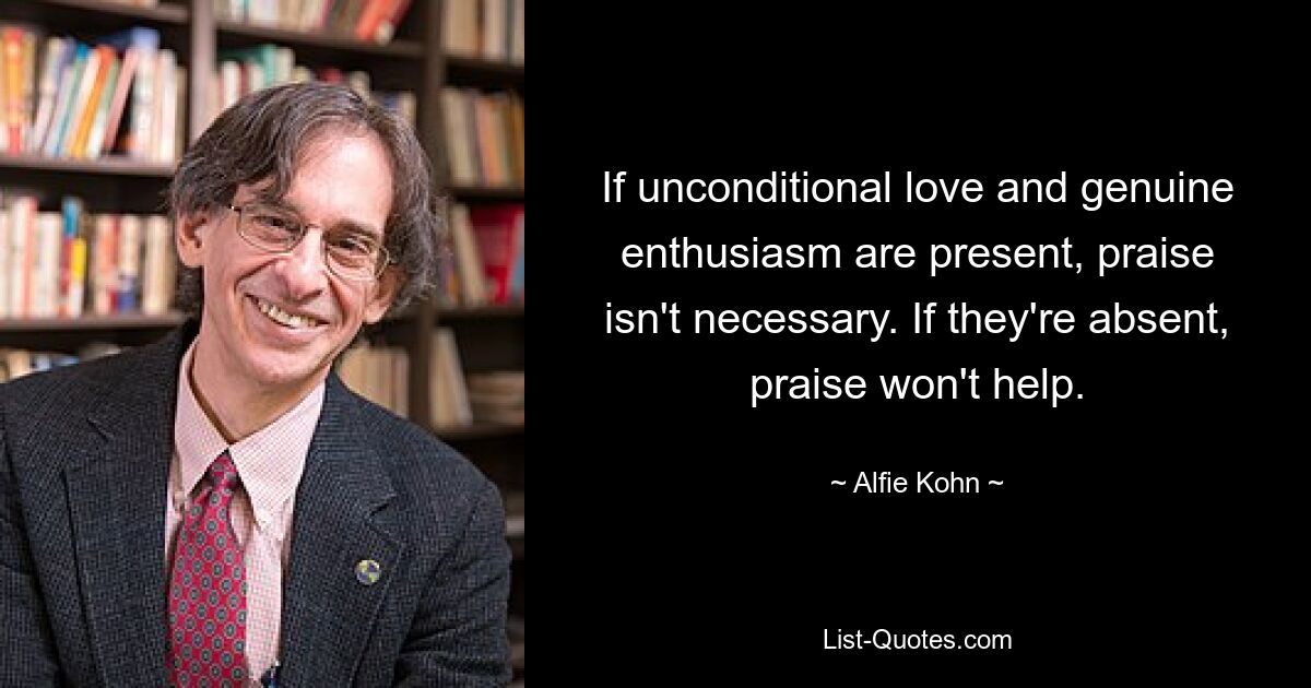 If unconditional love and genuine enthusiasm are present, praise isn't necessary. If they're absent, praise won't help. — © Alfie Kohn