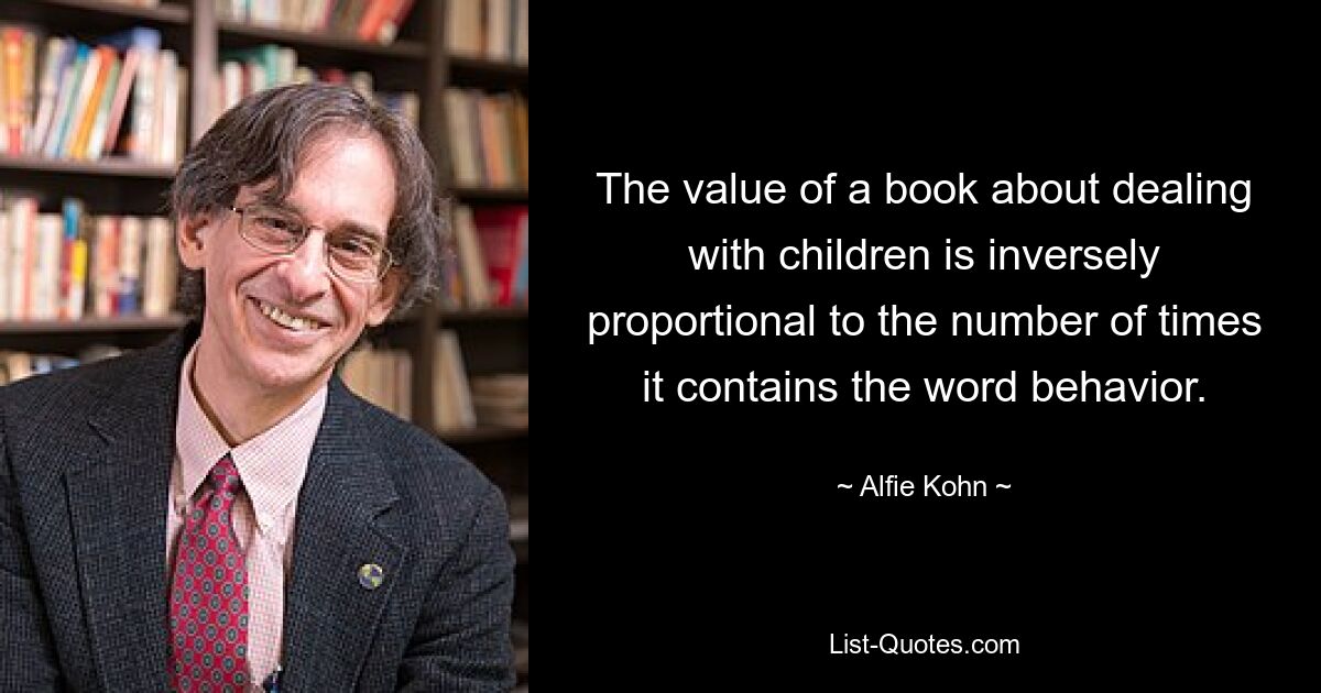 The value of a book about dealing with children is inversely proportional to the number of times it contains the word behavior. — © Alfie Kohn