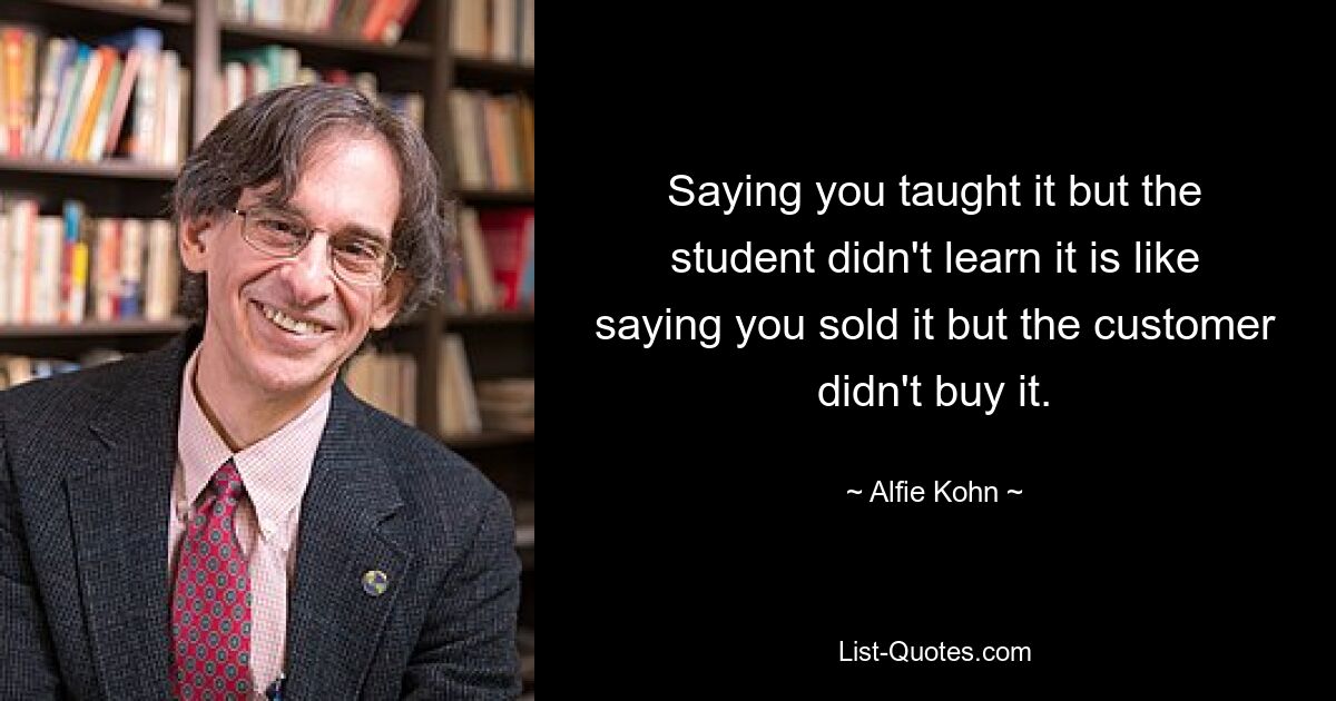 Saying you taught it but the student didn't learn it is like saying you sold it but the customer didn't buy it. — © Alfie Kohn