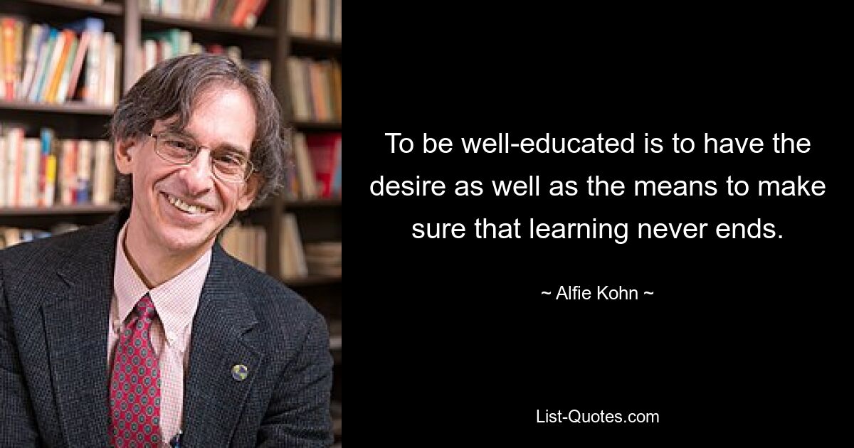 To be well-educated is to have the desire as well as the means to make sure that learning never ends. — © Alfie Kohn