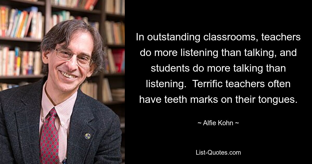 In outstanding classrooms, teachers do more listening than talking, and students do more talking than listening.  Terrific teachers often have teeth marks on their tongues. — © Alfie Kohn