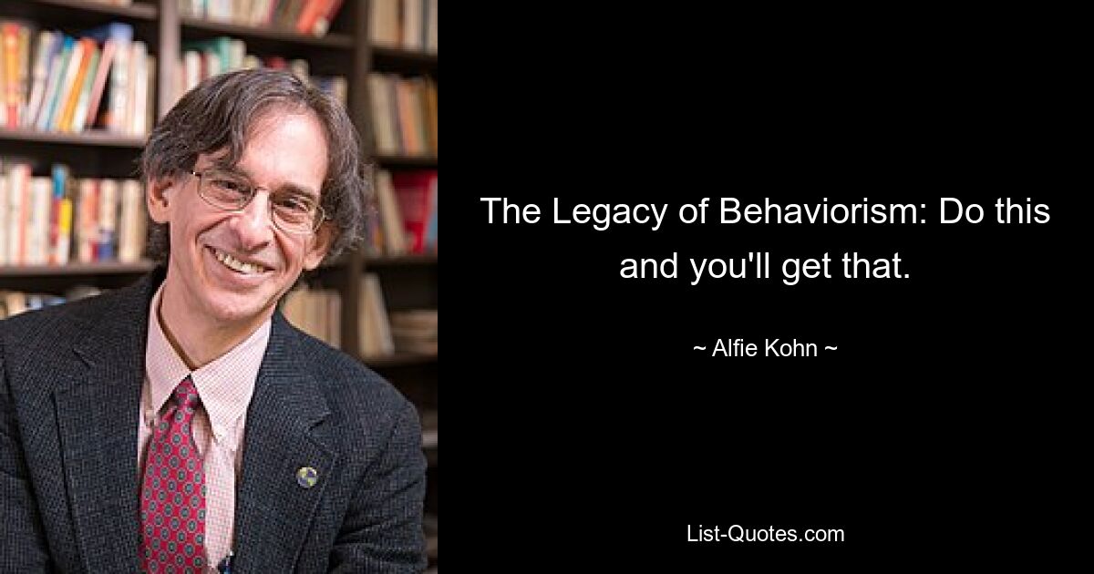 The Legacy of Behaviorism: Do this and you'll get that. — © Alfie Kohn