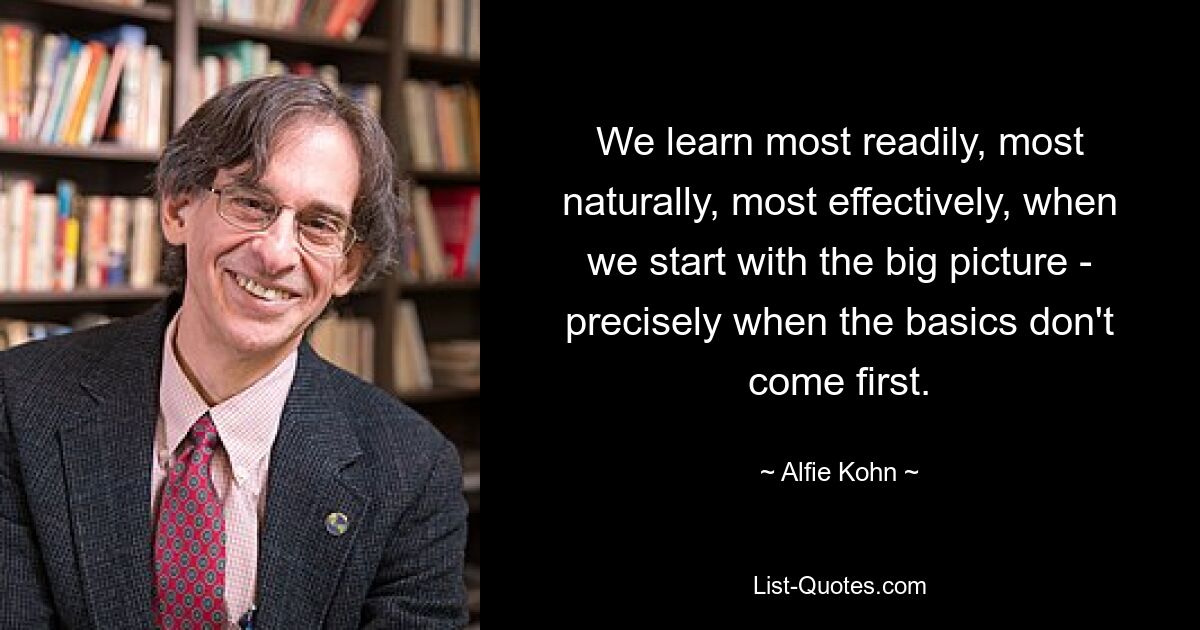 We learn most readily, most naturally, most effectively, when we start with the big picture - precisely when the basics don't come first. — © Alfie Kohn