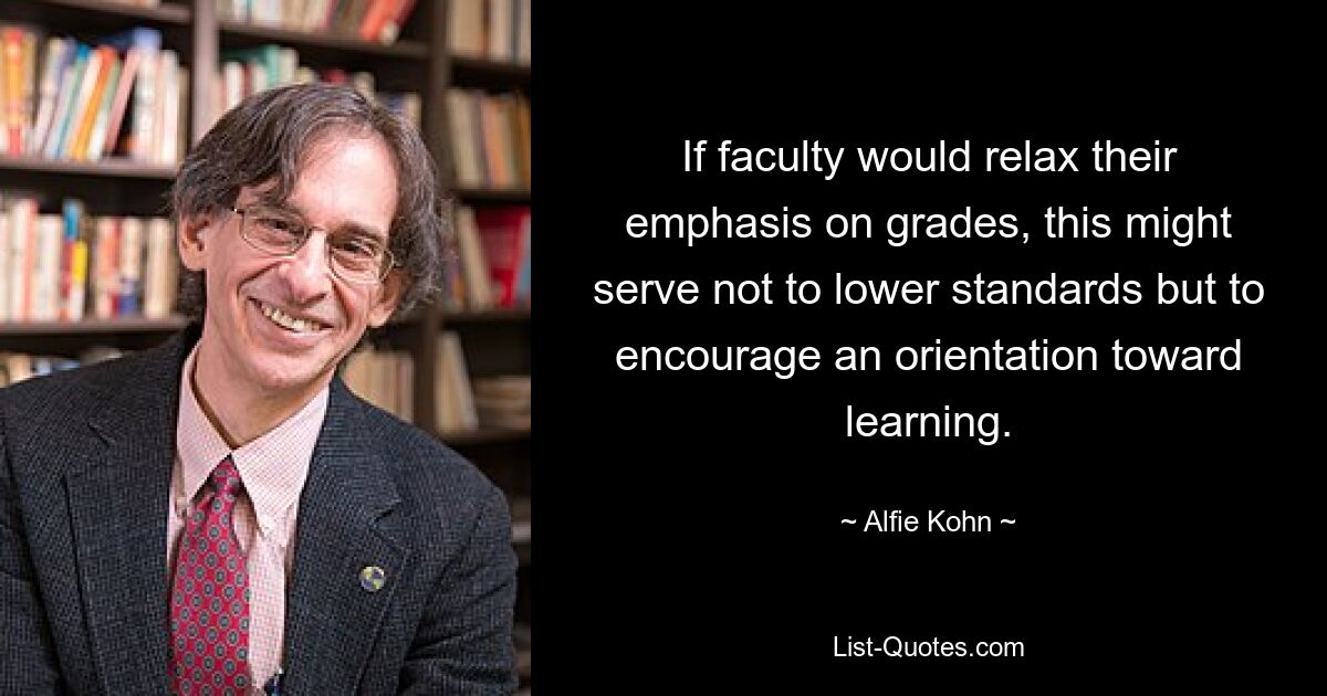 If faculty would relax their emphasis on grades, this might serve not to lower standards but to encourage an orientation toward learning. — © Alfie Kohn