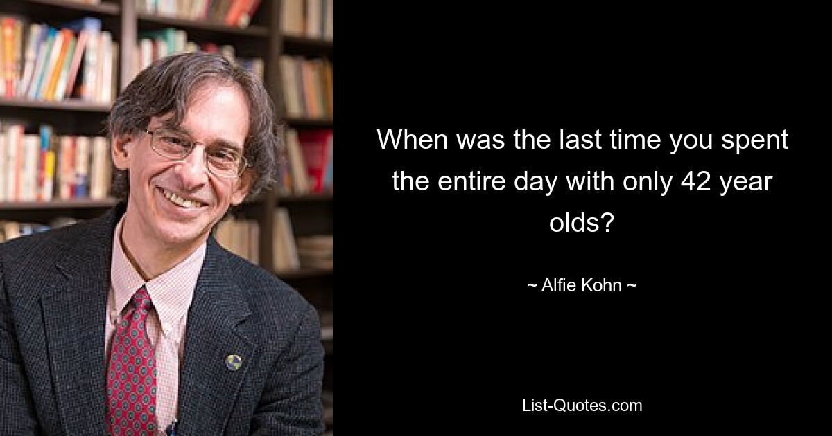 When was the last time you spent the entire day with only 42 year olds? — © Alfie Kohn