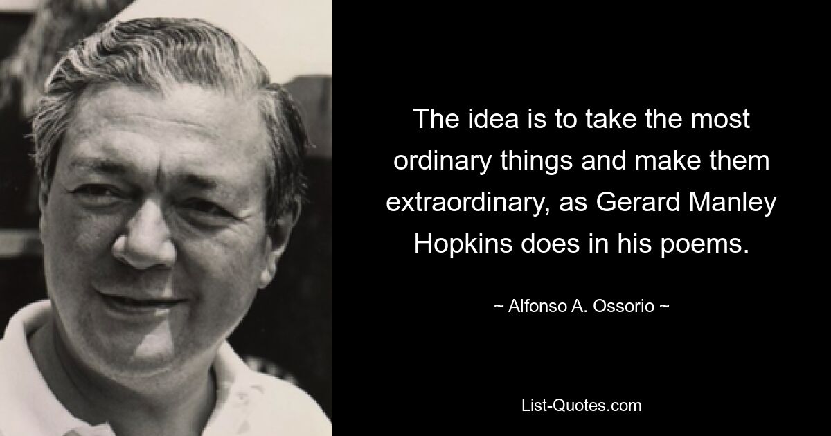 The idea is to take the most ordinary things and make them extraordinary, as Gerard Manley Hopkins does in his poems. — © Alfonso A. Ossorio