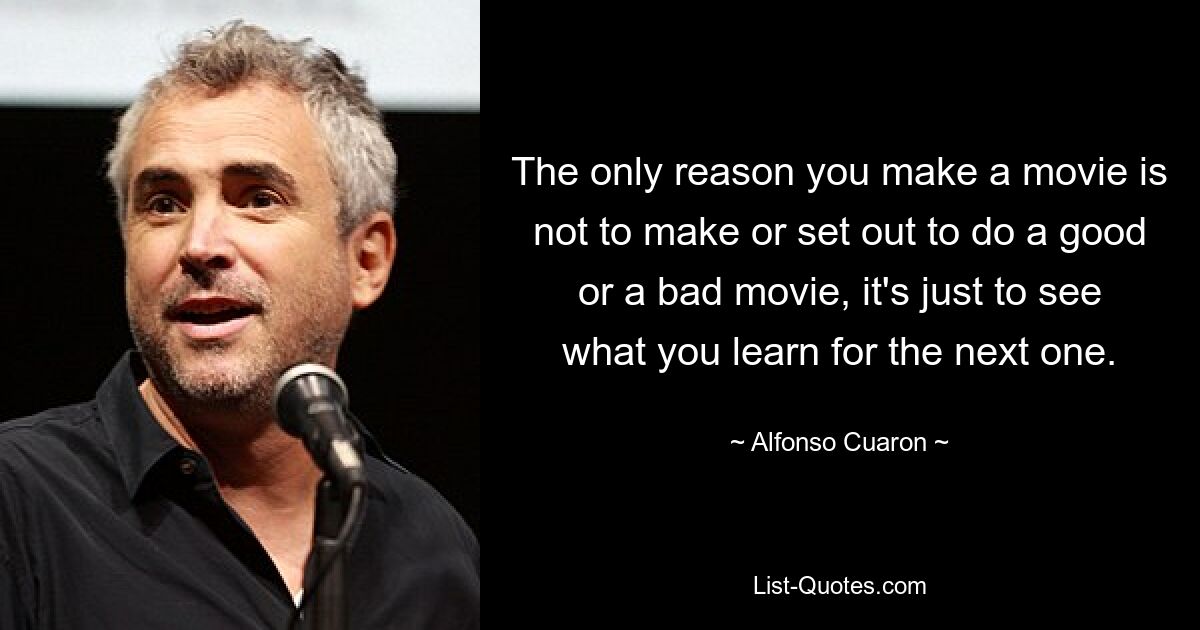 The only reason you make a movie is not to make or set out to do a good or a bad movie, it's just to see what you learn for the next one. — © Alfonso Cuaron