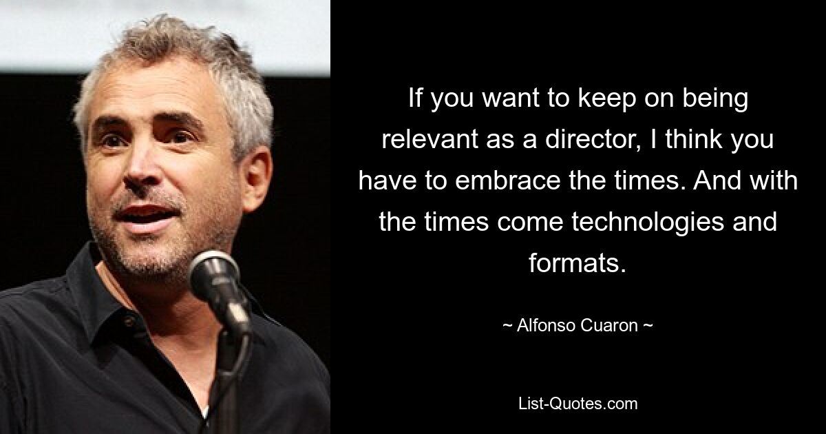 If you want to keep on being relevant as a director, I think you have to embrace the times. And with the times come technologies and formats. — © Alfonso Cuaron