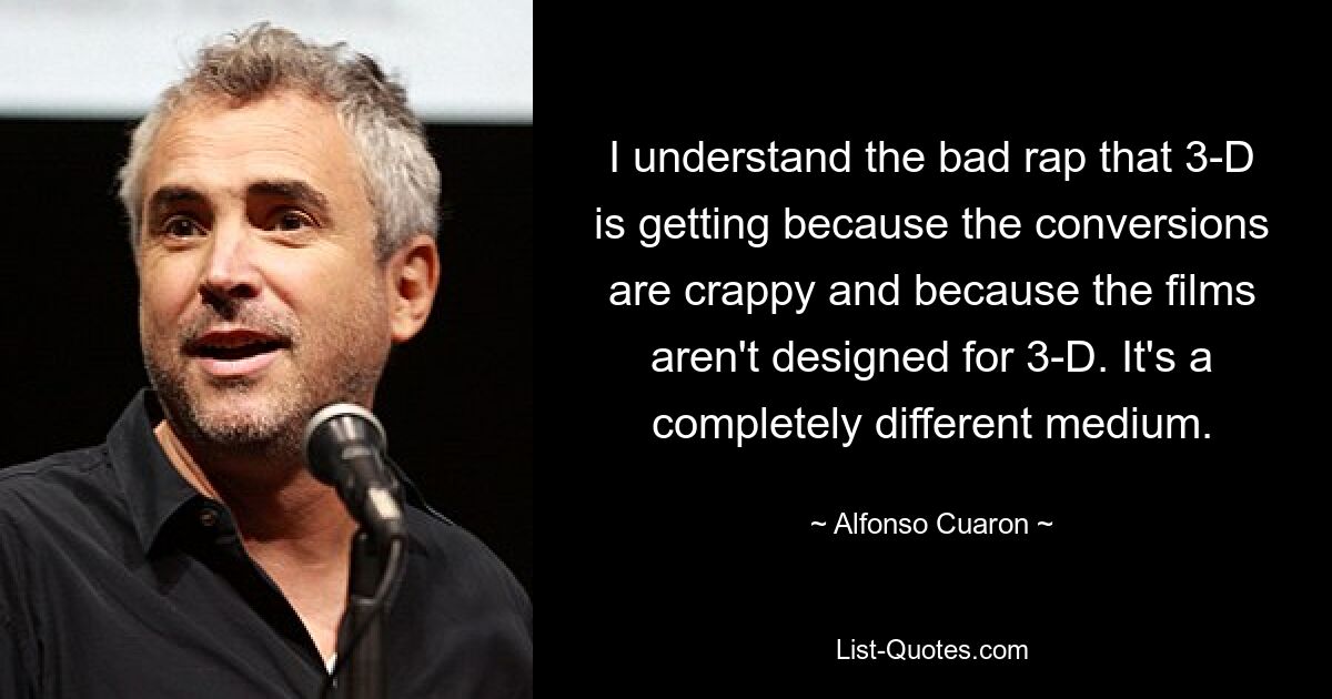 I understand the bad rap that 3-D is getting because the conversions are crappy and because the films aren't designed for 3-D. It's a completely different medium. — © Alfonso Cuaron