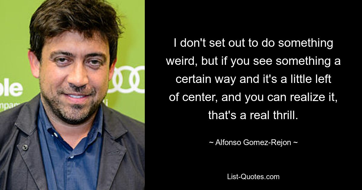 I don't set out to do something weird, but if you see something a certain way and it's a little left of center, and you can realize it, that's a real thrill. — © Alfonso Gomez-Rejon