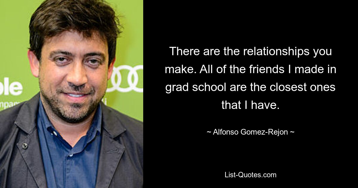 There are the relationships you make. All of the friends I made in grad school are the closest ones that I have. — © Alfonso Gomez-Rejon