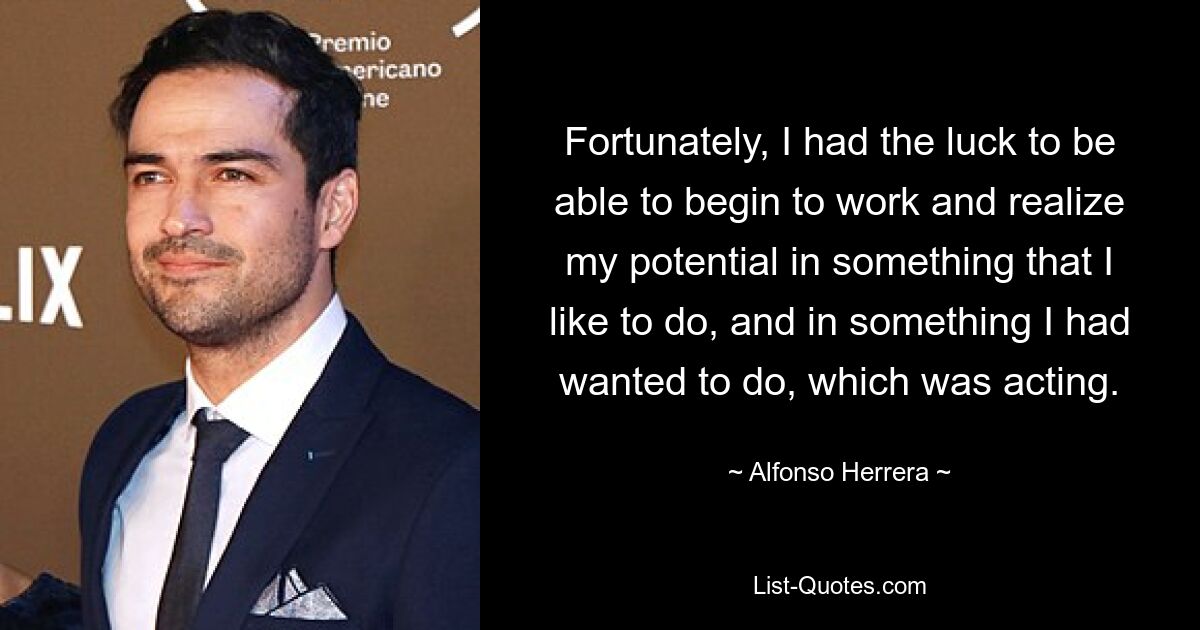 Fortunately, I had the luck to be able to begin to work and realize my potential in something that I like to do, and in something I had wanted to do, which was acting. — © Alfonso Herrera