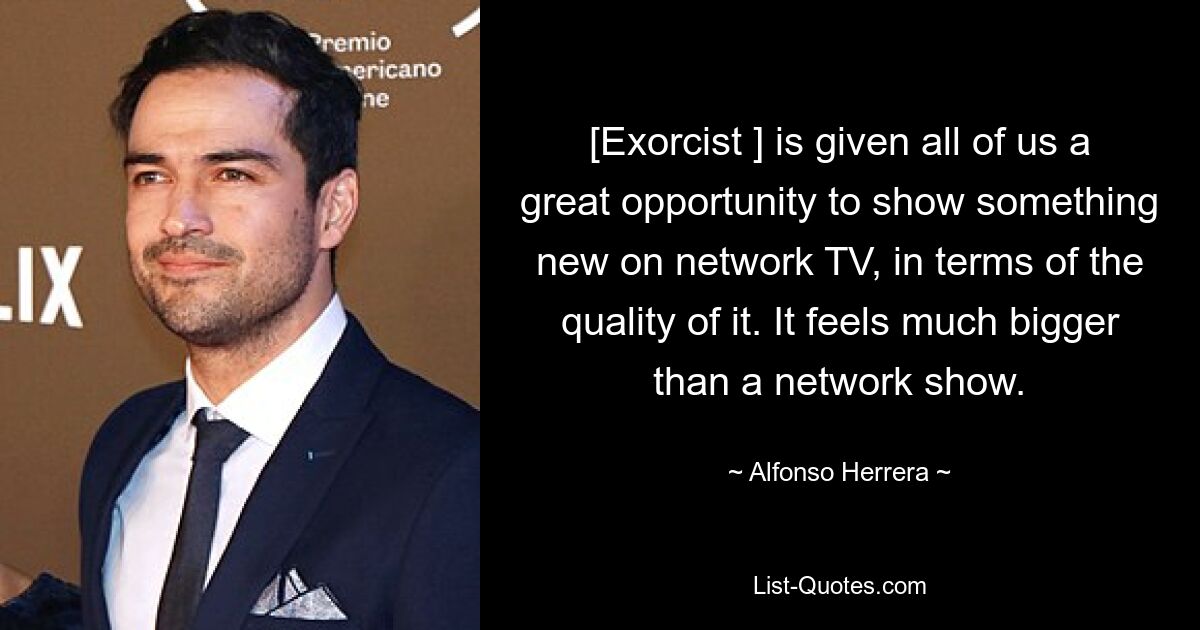 [Exorcist ] is given all of us a great opportunity to show something new on network TV, in terms of the quality of it. It feels much bigger than a network show. — © Alfonso Herrera