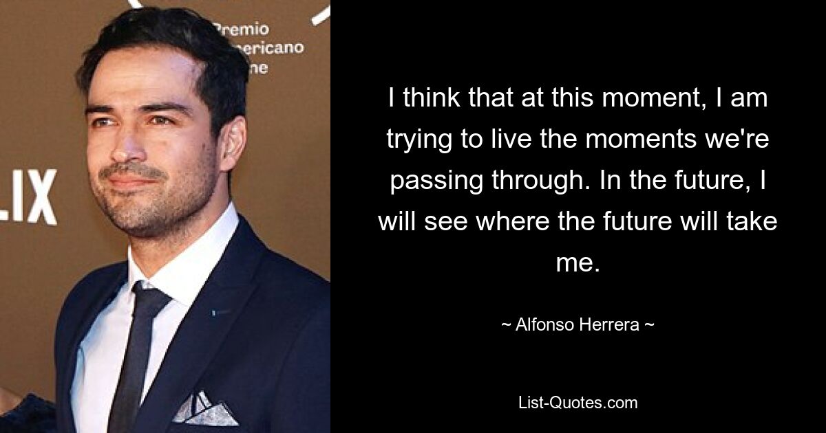 I think that at this moment, I am trying to live the moments we're passing through. In the future, I will see where the future will take me. — © Alfonso Herrera