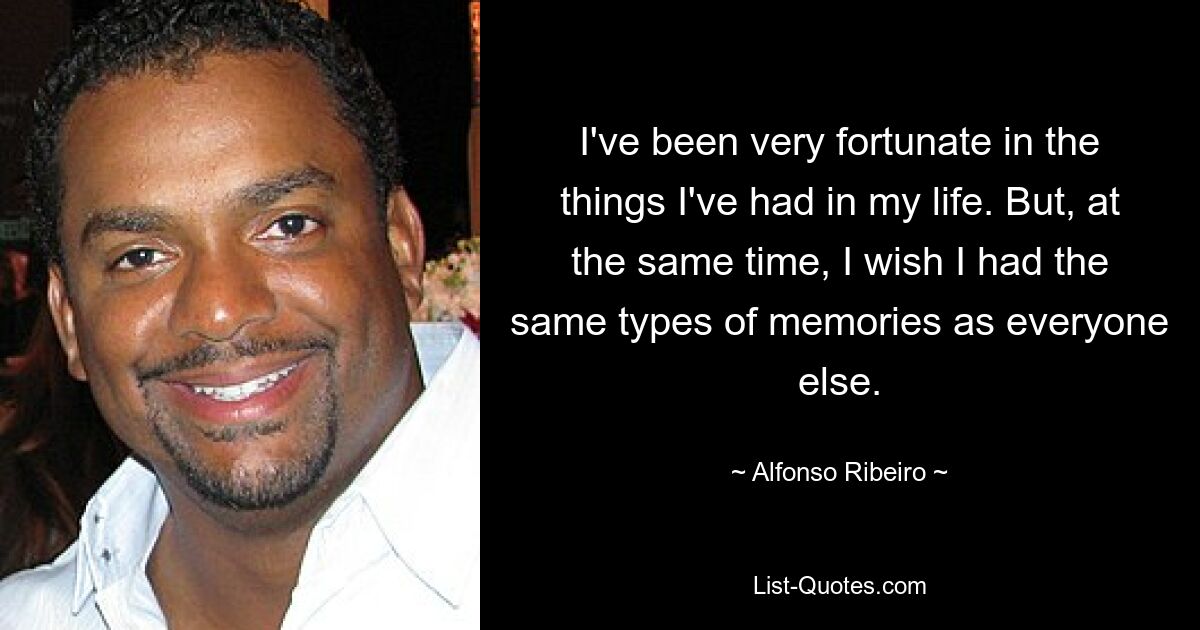 I've been very fortunate in the things I've had in my life. But, at the same time, I wish I had the same types of memories as everyone else. — © Alfonso Ribeiro