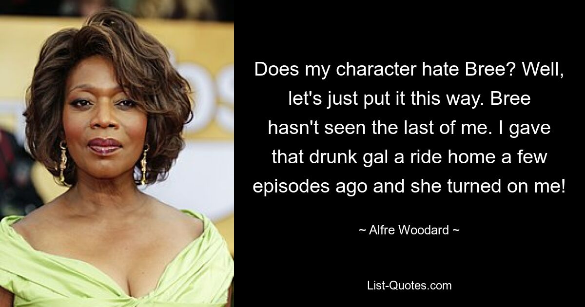 Does my character hate Bree? Well, let's just put it this way. Bree hasn't seen the last of me. I gave that drunk gal a ride home a few episodes ago and she turned on me! — © Alfre Woodard