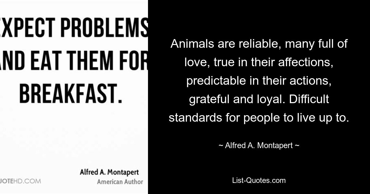 Animals are reliable, many full of love, true in their affections, predictable in their actions, grateful and loyal. Difficult standards for people to live up to. — © Alfred A. Montapert