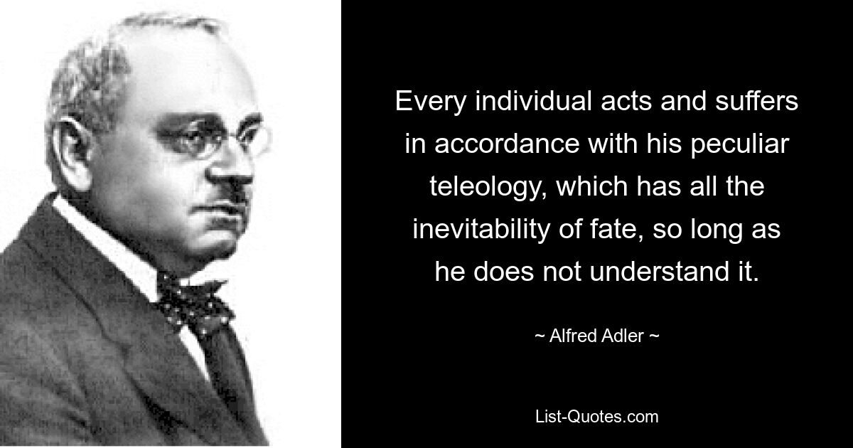 Every individual acts and suffers in accordance with his peculiar teleology, which has all the inevitability of fate, so long as he does not understand it. — © Alfred Adler