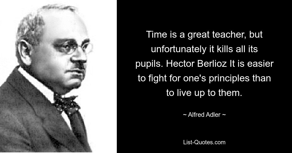 Time is a great teacher, but unfortunately it kills all its pupils. Hector Berlioz It is easier to fight for one's principles than to live up to them. — © Alfred Adler