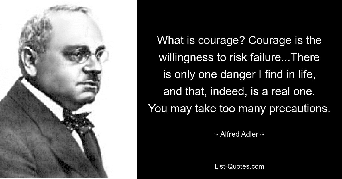 What is courage? Courage is the willingness to risk failure...There is only one danger I find in life, and that, indeed, is a real one. You may take too many precautions. — © Alfred Adler