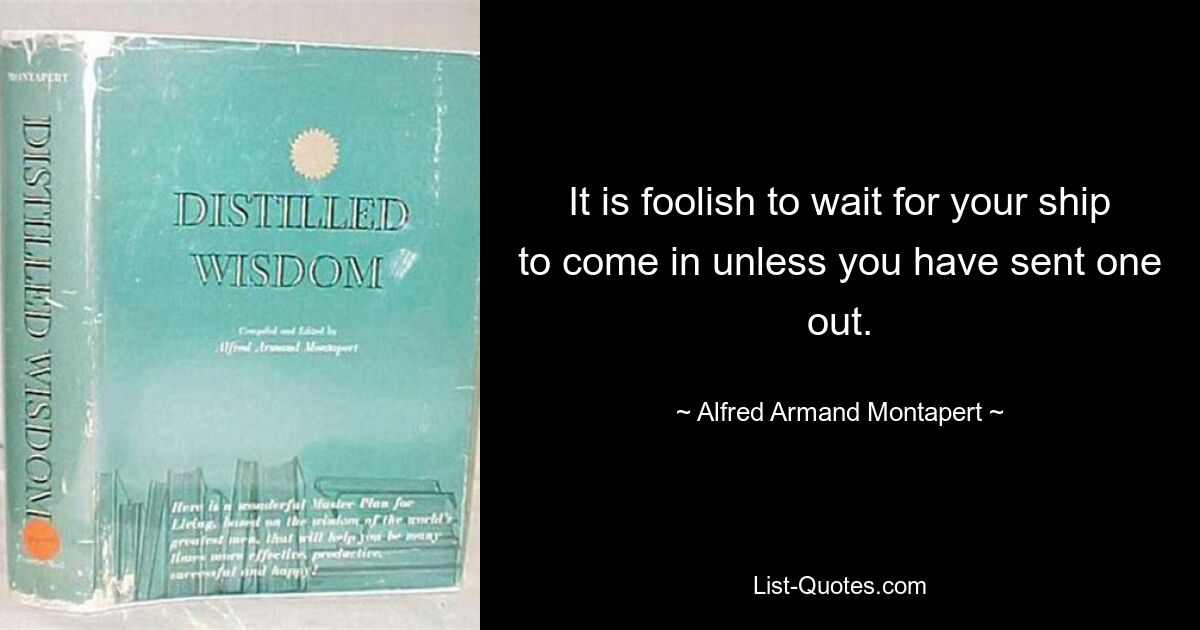 It is foolish to wait for your ship to come in unless you have sent one out. — © Alfred Armand Montapert