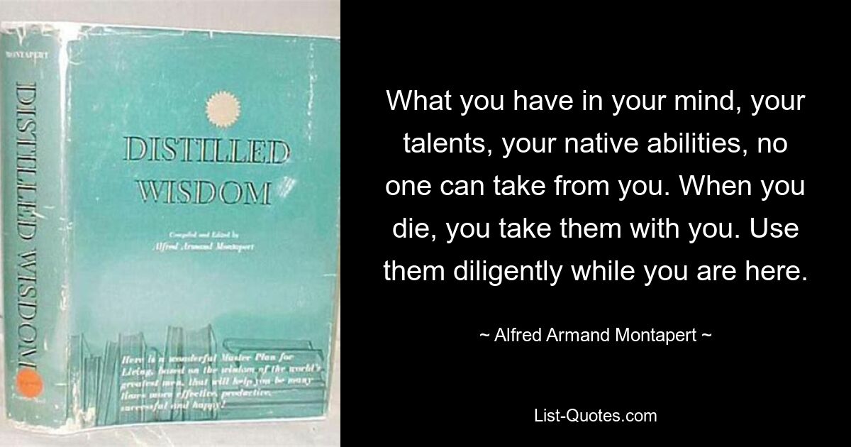 What you have in your mind, your talents, your native abilities, no one can take from you. When you die, you take them with you. Use them diligently while you are here. — © Alfred Armand Montapert