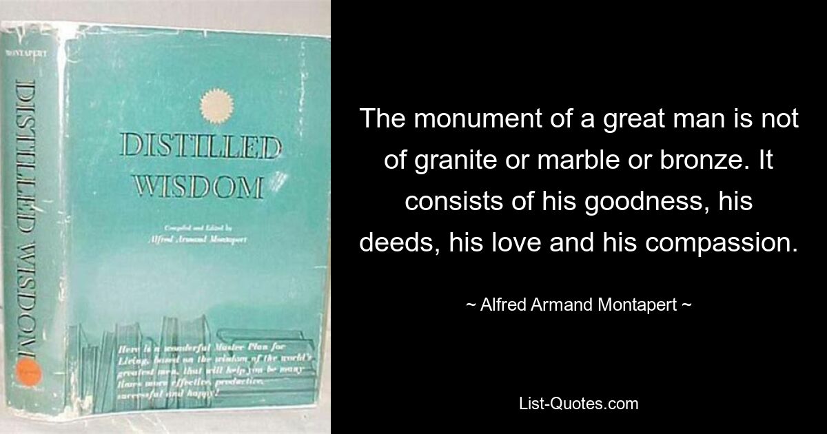 The monument of a great man is not of granite or marble or bronze. It consists of his goodness, his deeds, his love and his compassion. — © Alfred Armand Montapert