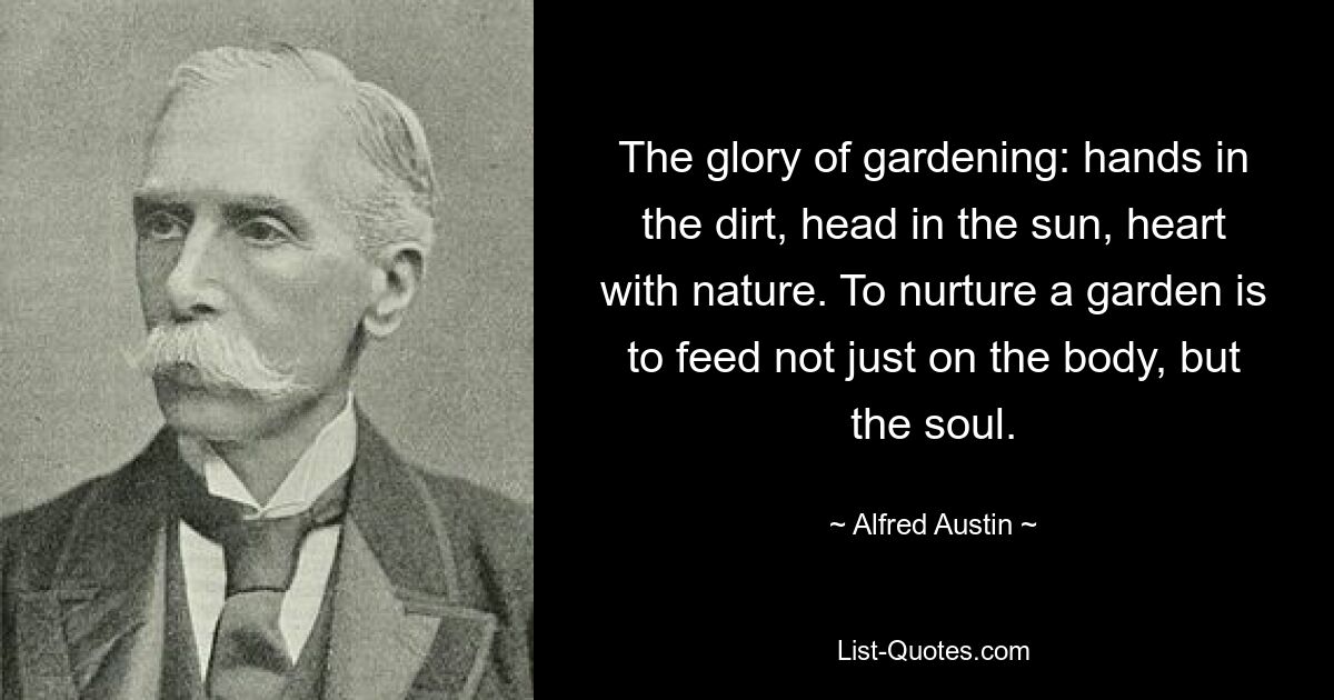 The glory of gardening: hands in the dirt, head in the sun, heart with nature. To nurture a garden is to feed not just on the body, but the soul. — © Alfred Austin