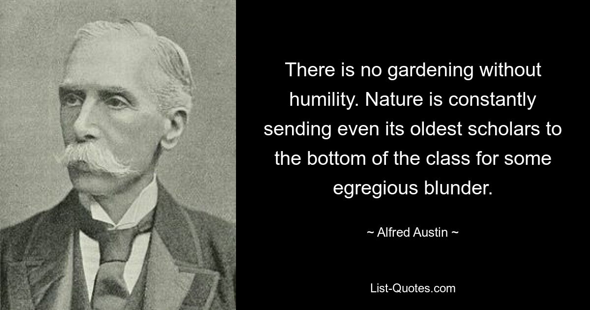 There is no gardening without humility. Nature is constantly sending even its oldest scholars to the bottom of the class for some egregious blunder. — © Alfred Austin