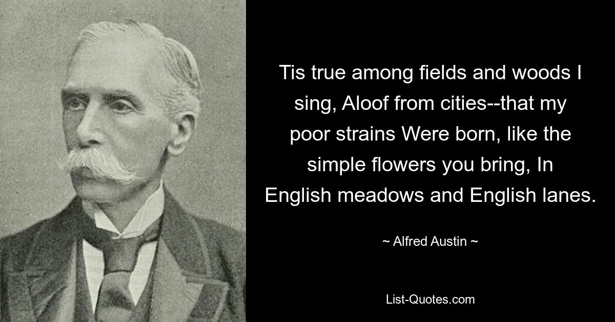 Tis true among fields and woods I sing, Aloof from cities--that my poor strains Were born, like the simple flowers you bring, In English meadows and English lanes. — © Alfred Austin