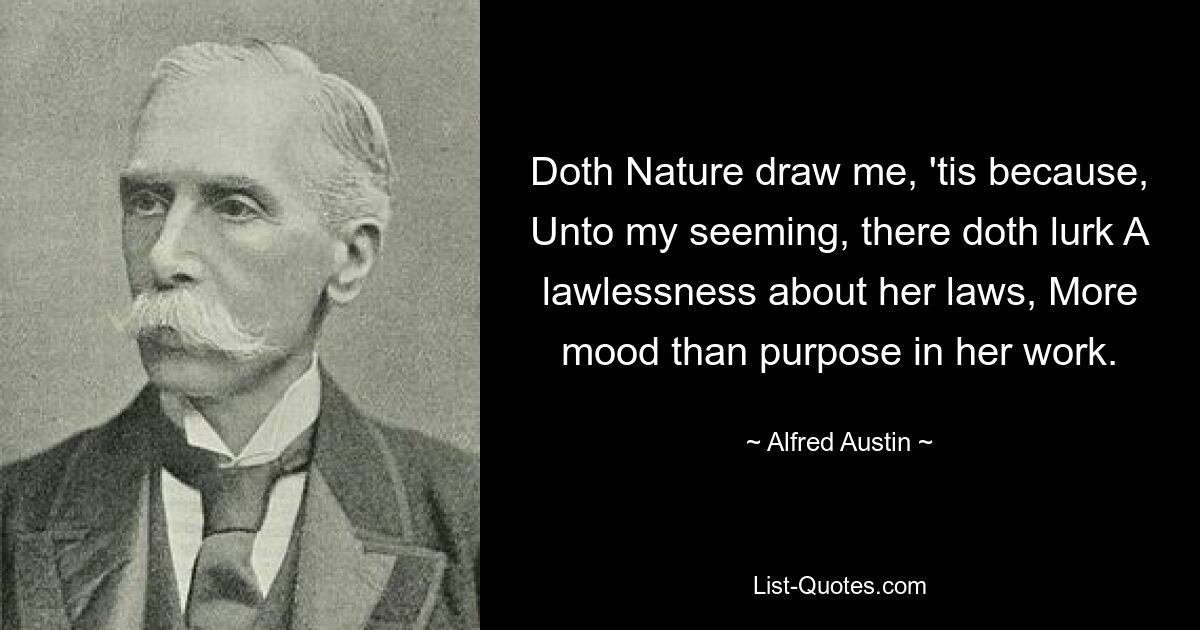 Doth Nature draw me, 'tis because, Unto my seeming, there doth lurk A lawlessness about her laws, More mood than purpose in her work. — © Alfred Austin