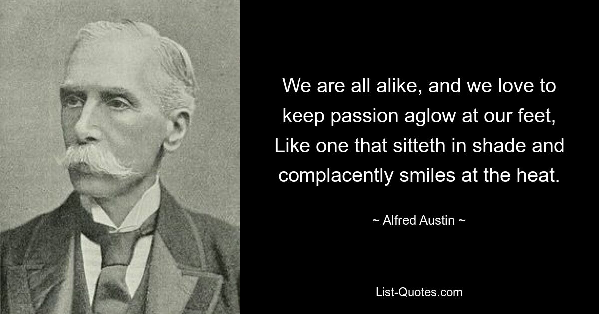 We are all alike, and we love to keep passion aglow at our feet, Like one that sitteth in shade and complacently smiles at the heat. — © Alfred Austin