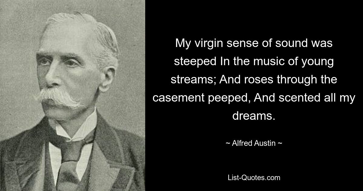 My virgin sense of sound was steeped In the music of young streams; And roses through the casement peeped, And scented all my dreams. — © Alfred Austin