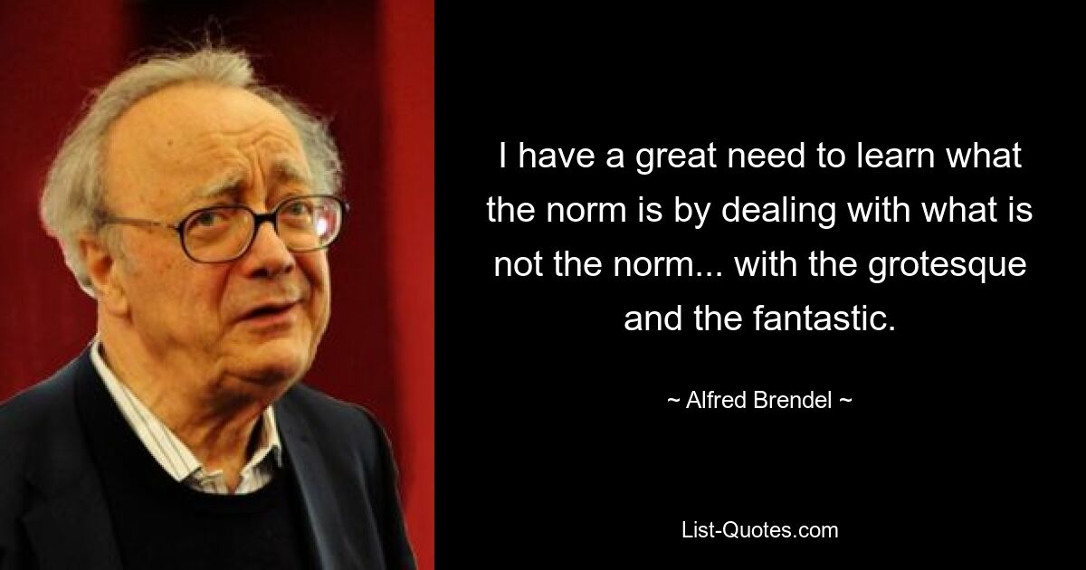 I have a great need to learn what the norm is by dealing with what is not the norm... with the grotesque and the fantastic. — © Alfred Brendel