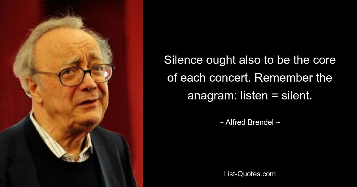 Silence ought also to be the core of each concert. Remember the anagram: listen = silent. — © Alfred Brendel