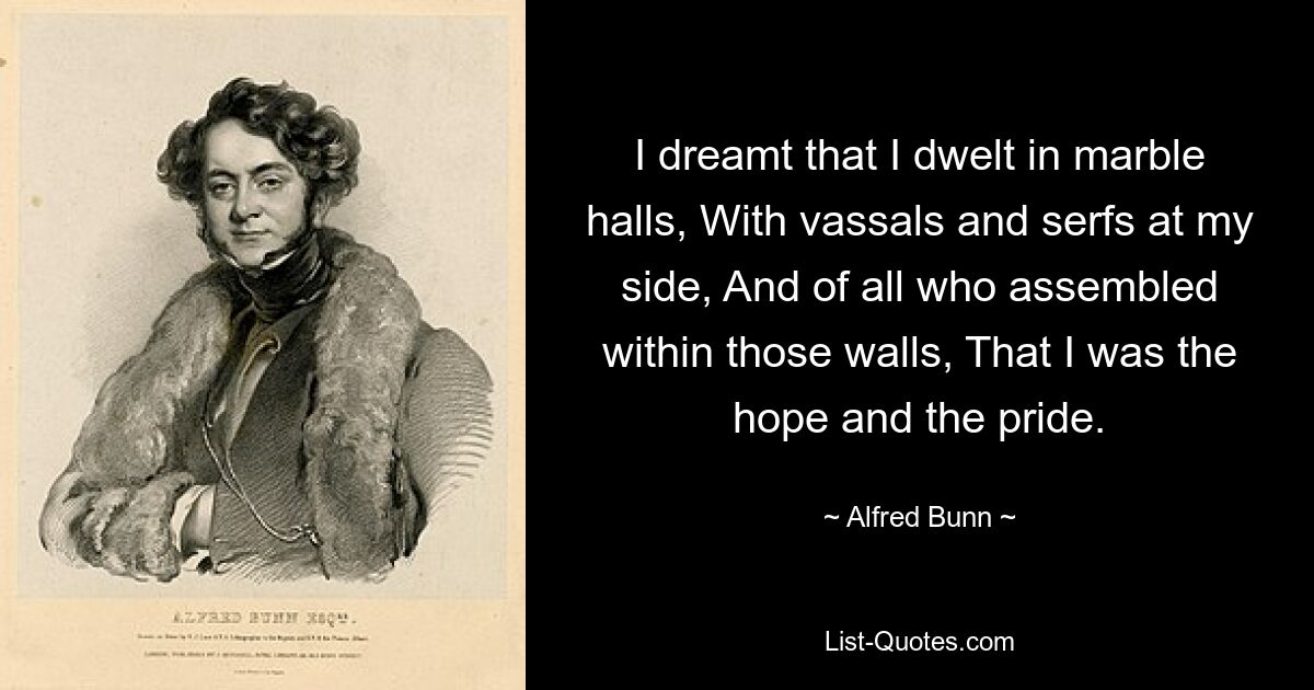 I dreamt that I dwelt in marble halls, With vassals and serfs at my side, And of all who assembled within those walls, That I was the hope and the pride. — © Alfred Bunn